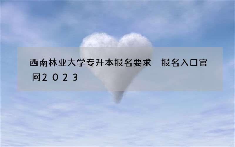 西南林业大学专升本报名要求 报名入口官网2023